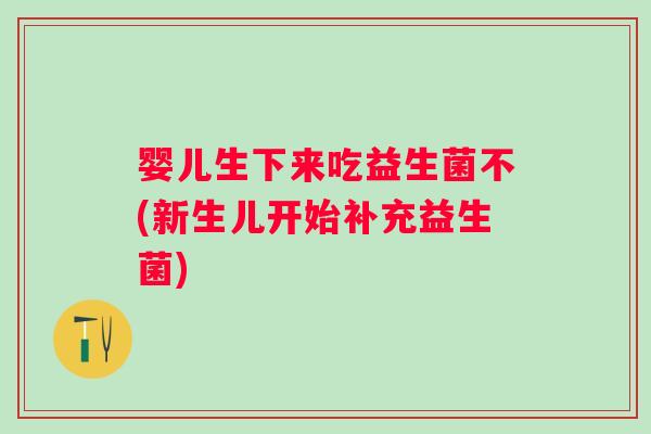 婴儿生下来吃益生菌不(新生儿开始补充益生菌)