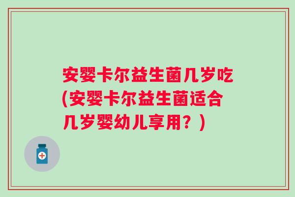 安婴卡尔益生菌几岁吃(安婴卡尔益生菌适合几岁婴幼儿享用?) 安婴卡尔益生菌几岁吃(安婴卡尔益生菌适合几岁婴幼儿享用?)