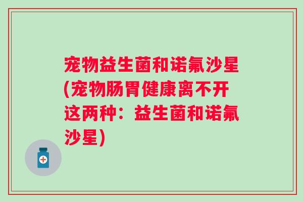 宠物益生菌和诺氟沙星(宠物肠胃健康离不开这两种:益生菌和诺氟沙星) 宠物益生菌和诺氟沙星(宠物肠胃健康离不开这两种:益生菌和诺氟沙星)
