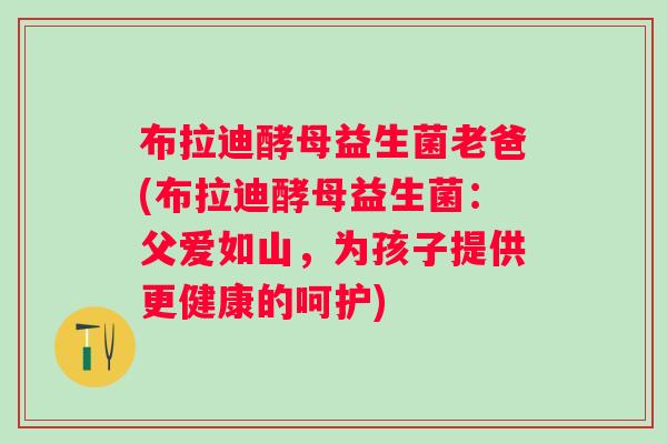 布拉迪酵母益生菌老爸(布拉迪酵母益生菌:父爱如山,为孩子提供更健康的呵护) 布拉迪酵母益生菌老爸(布拉迪酵母益生菌:父爱如山,为孩子提供更健康的呵护)