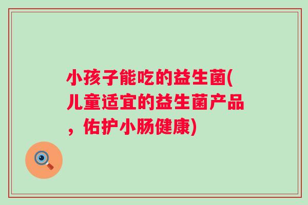 小孩子能吃的益生菌(儿童适宜的益生菌产品，佑护小肠健康)