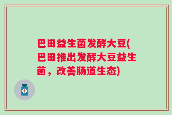 巴田益生菌发酵大豆(巴田推出发酵大豆益生菌,改善肠道生态) 巴田益生菌发酵大豆(巴田推出发酵大豆益生菌,改善肠道生态)