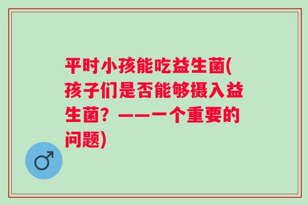 平时小孩能吃益生菌(孩子们是否能够摄入益生菌？——一个重要的问题)