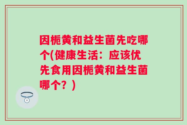 因栀黄和益生菌先吃哪个(健康生活：应该优先食用因栀黄和益生菌哪个？)