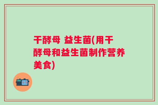 干酵母 益生菌(用干酵母和益生菌制作营养美食) 干酵母 益生菌(用干酵母和益生菌制作营养美食)