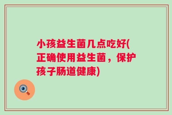 小孩益生菌几点吃好(正确使用益生菌，保护孩子肠道健康)