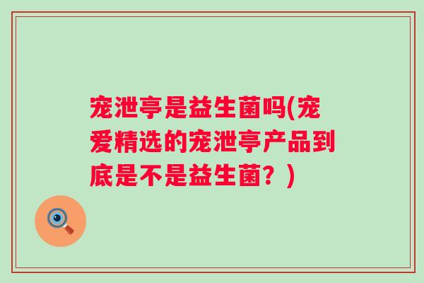 宠泄亭是益生菌吗(宠爱精选的宠泄亭产品到底是不是益生菌？)
