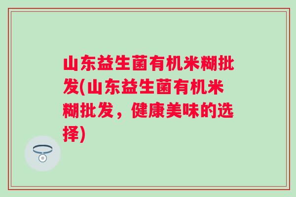 山东益生菌有机米糊批发(山东益生菌有机米糊批发，健康美味的选择)