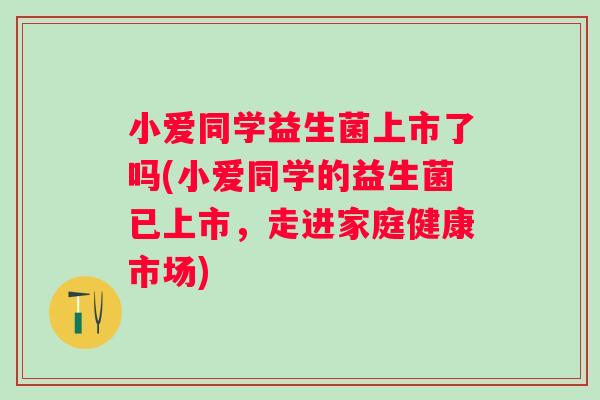 小爱同学益生菌上市了吗(小爱同学的益生菌已上市,走进家庭健康市场) 小爱同学益生菌上市了吗(小爱同学的益生菌已上市,走进家庭健康市场)