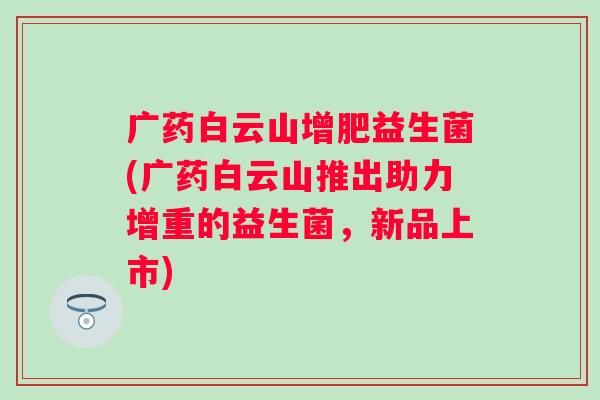 广药白云山增肥益生菌(广药白云山推出助力增重的益生菌，新品上市)