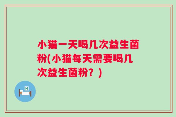 小猫一天喝几次益生菌粉(小猫每天需要喝几次益生菌粉？)