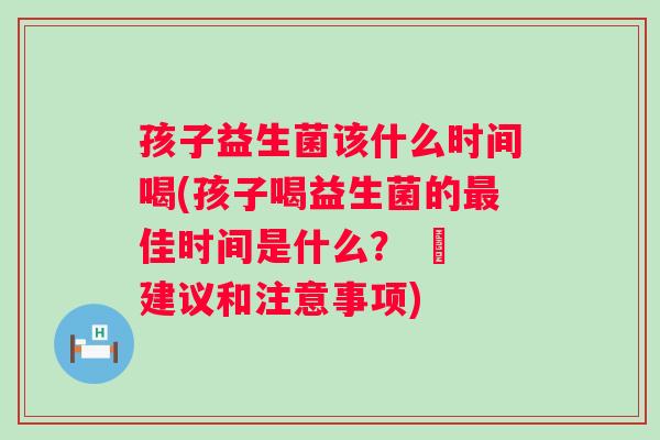 孩子益生菌该什么时间喝(孩子喝益生菌的最佳时间是什么？ – 建议和注意事项)
