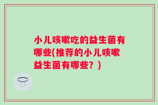 小儿咳嗽吃的益生菌有哪些(推荐的小儿咳嗽益生菌有哪些？)