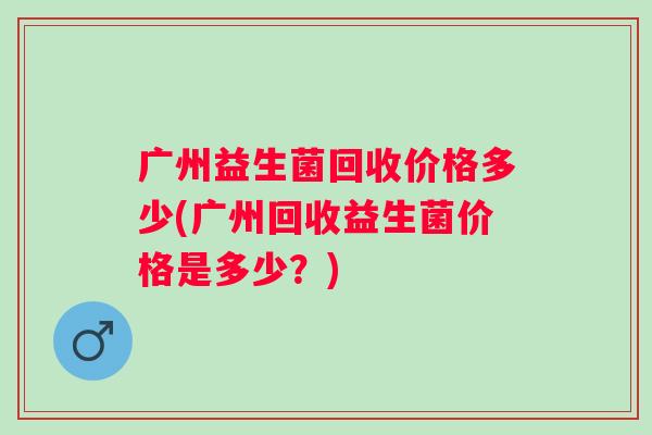 广州益生菌回收价格多少(广州回收益生菌价格是多少？)