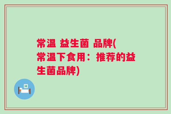 常温 益生菌 品牌(常温下食用：推荐的益生菌品牌)