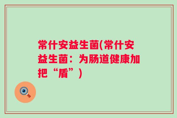 常什安益生菌(常什安益生菌:为肠道健康加把“盾”) 常什安益生菌(常什安益生菌:为肠道健康加把“盾”)