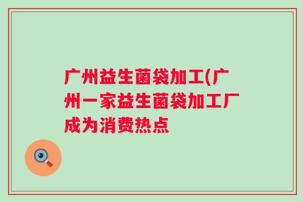 广州益生菌袋加工(广州一家益生菌袋加工厂成为消费热点
