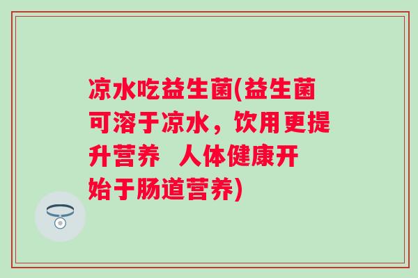 凉水吃益生菌(益生菌可溶于凉水，饮用更提升营养  人体健康开始于肠道营养)