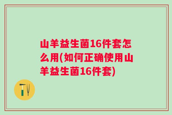 山羊益生菌16件套怎么用(如何正确使用山羊益生菌16件套) 山羊益生菌16件套怎么用(如何正确使用山羊益生菌16件套)
