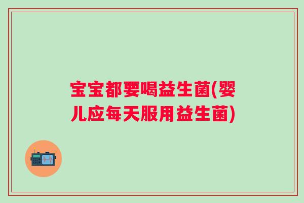 宝宝都要喝益生菌(婴儿应每天服用益生菌)
