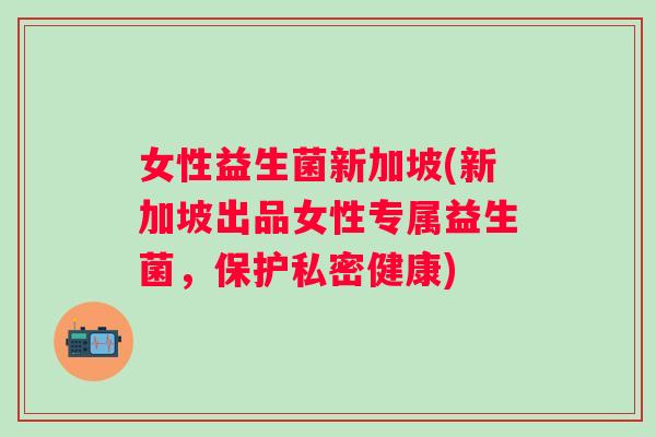 女性益生菌新加坡(新加坡出品女性专属益生菌，保护私密健康)