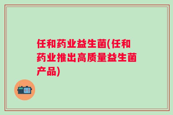 任和药业益生菌(任和药业推出高质量益生菌产品)