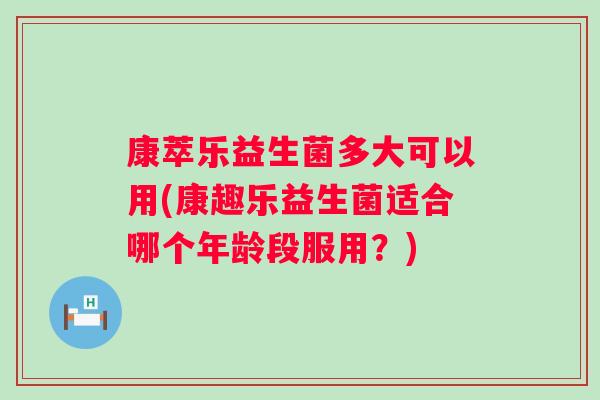康萃乐益生菌多大可以用(康趣乐益生菌适合哪个年龄段服用？)