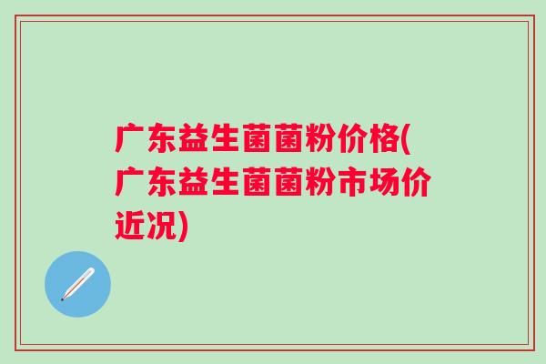 广东益生菌菌粉价格(广东益生菌菌粉市场价近况)