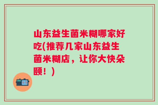 山东益生菌米糊哪家好吃(推荐几家山东益生菌米糊店，让你大快朵颐！)