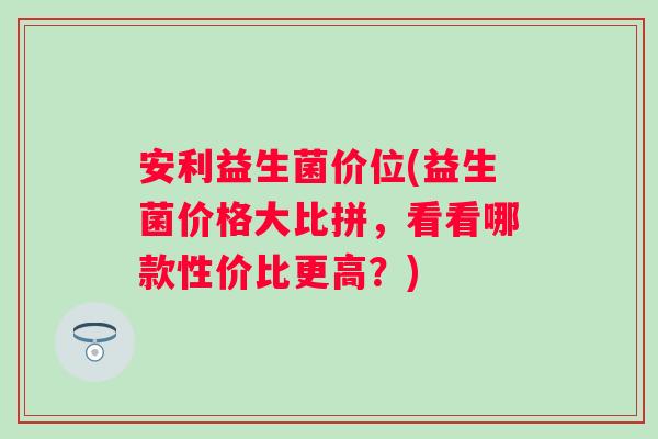 安利益生菌价位(益生菌价格大比拼，看看哪款性价比更高？)