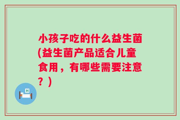 小孩子吃的什么益生菌(益生菌产品适合儿童食用，有哪些需要注意？)