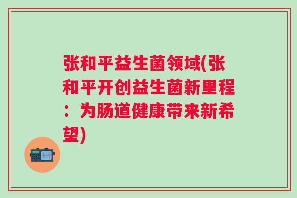 张和平益生菌领域(张和平开创益生菌新里程：为肠道健康带来新希望)