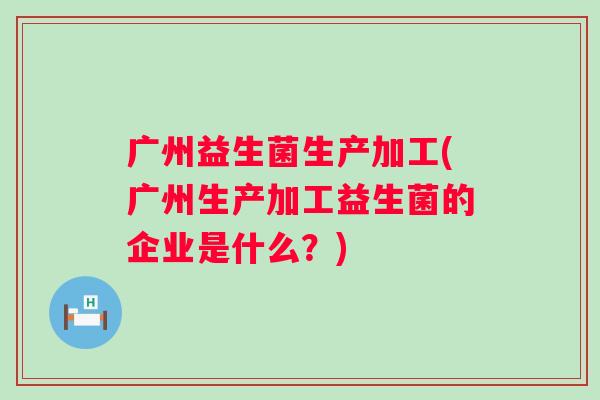 广州益生菌生产加工(广州生产加工益生菌的企业是什么？)