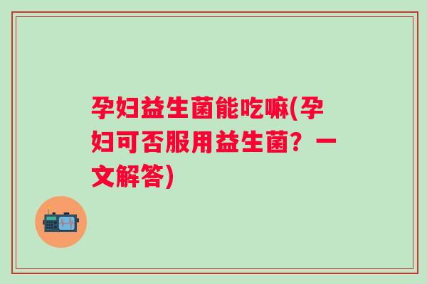 孕妇益生菌能吃嘛(孕妇可否服用益生菌？一文解答)