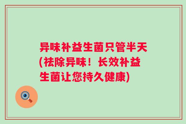 异味补益生菌只管半天(祛除异味！长效补益生菌让您持久健康)