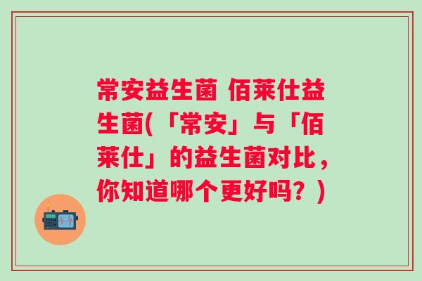 常安益生菌 佰莱仕益生菌(「常安」与「佰莱仕」的益生菌对比，你知道哪个更好吗？)