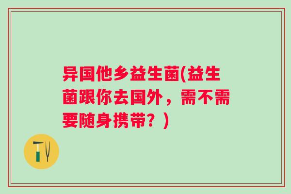 异国他乡益生菌(益生菌跟你去国外，需不需要随身携带？)
