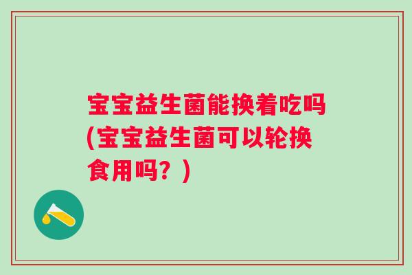 宝宝益生菌能换着吃吗(宝宝益生菌可以轮换食用吗？)