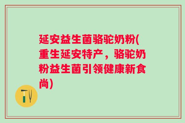 延安益生菌骆驼奶粉(重生延安特产，骆驼奶粉益生菌引领健康新食尚)