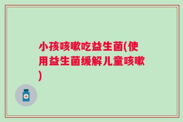 小孩吃益生菌(使用益生菌缓解儿童) 小孩吃益生菌(使用益生菌缓解儿童)