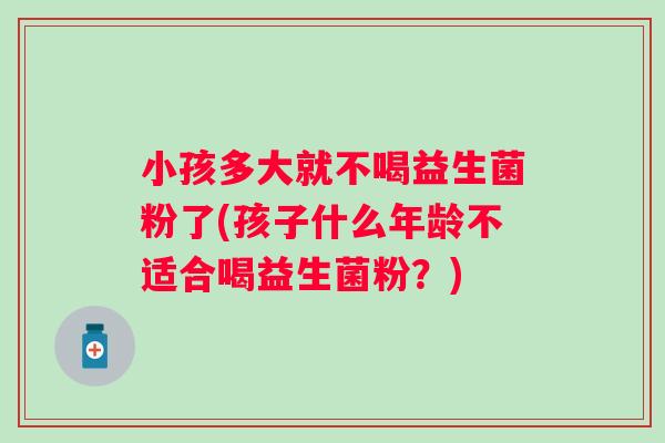 小孩多大就不喝益生菌粉了(孩子什么年龄不适合喝益生菌粉？)