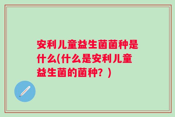 安利儿童益生菌菌种是什么(什么是安利儿童益生菌的菌种？)