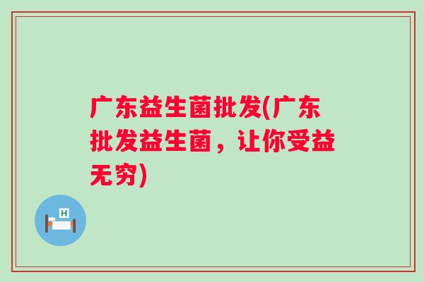 广东益生菌批发(广东批发益生菌,让你受益无穷) 广东益生菌批发(广东批发益生菌,让你受益无穷)