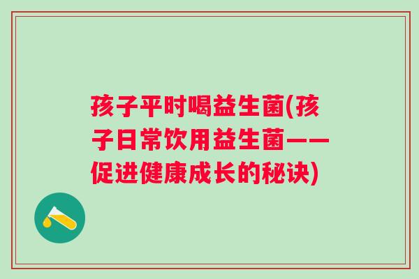 孩子平时喝益生菌(孩子日常饮用益生菌——促进健康成长的秘诀) 孩子平时喝益生菌(孩子日常饮用益生菌——促进健康成长的秘诀)