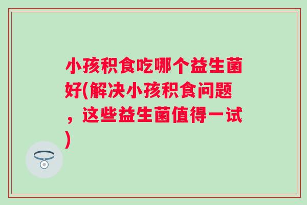 小孩积食吃哪个益生菌好(解决小孩积食问题，这些益生菌值得一试)