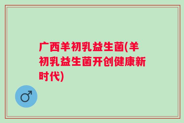 广西羊初乳益生菌(羊初乳益生菌开创健康新时代)