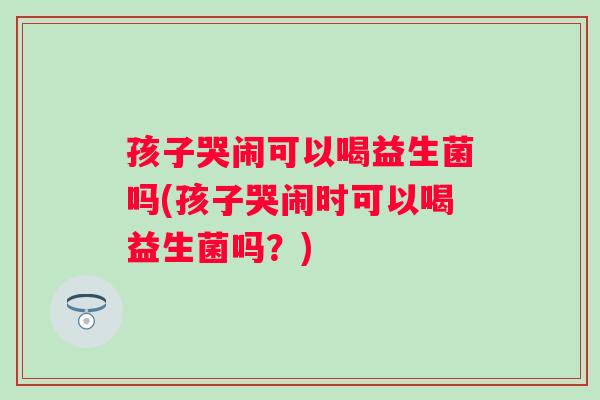 孩子哭闹可以喝益生菌吗(孩子哭闹时可以喝益生菌吗？)