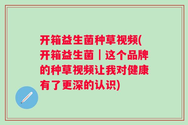开箱益生菌种草视频(开箱益生菌｜这个品牌的种草视频让我对健康有了更深的认识)