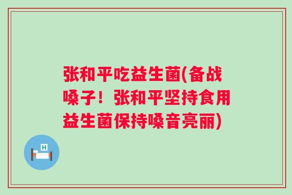 张和平吃益生菌(备战嗓子！张和平坚持食用益生菌保持嗓音亮丽)