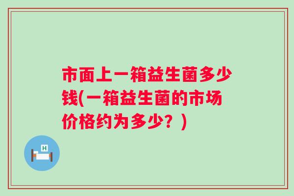 市面上一箱益生菌多少钱(一箱益生菌的市场价格约为多少？)